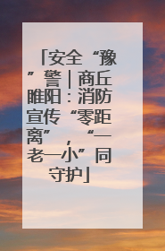 安全“豫”警｜商丘睢阳：消防宣传“零距离”，“一老一小”同守护