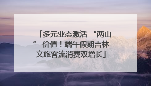 多元业态激活 “两山” 价值！端午假期吉林文旅客流消费双增长