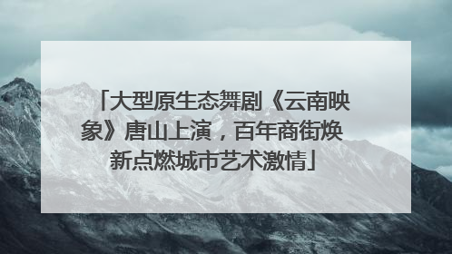 大型原生态舞剧《云南映象》唐山上演，百年商街焕新点燃城市艺术激情