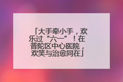 大手牵小手，欢乐过“六一”！在普陀区中心医院，欢笑与治愈同在