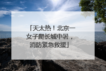 天太热！北京一女子爬长城中暑，消防紧急救援