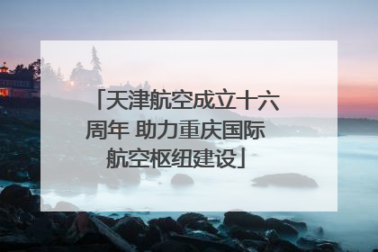 天津航空成立十六周年 助力重庆国际航空枢纽建设