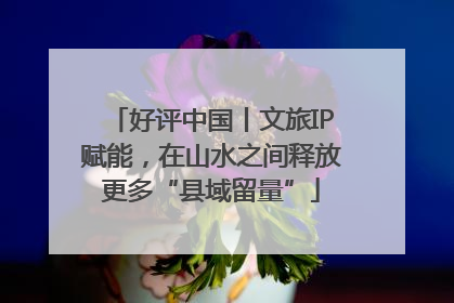 好评中国丨文旅IP赋能，在山水之间释放更多“县域留量”