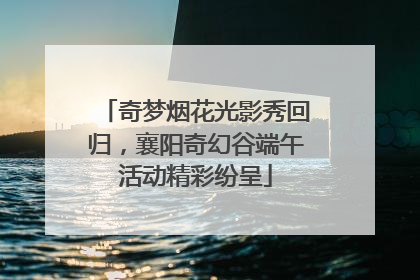 奇梦烟花光影秀回归，襄阳奇幻谷端午活动精彩纷呈