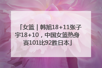 女篮｜韩旭18+11张子宇18+10，中国女篮热身赛101比92胜日本