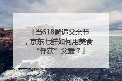 当618邂逅父亲节，京东七鲜如何用美食“俘获”父爱？