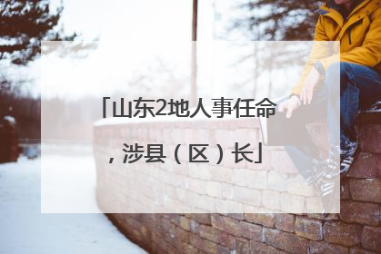 山东2地人事任命，涉县（区）长