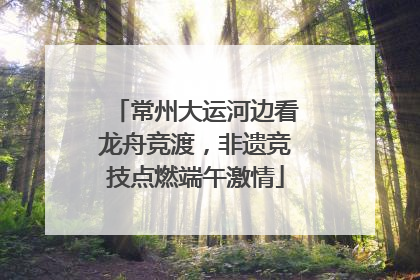 常州大运河边看龙舟竞渡，非遗竞技点燃端午激情