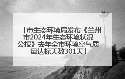 市生态环境局发布《兰州市2024年生态环境状况公报》去年全市环境空气质量达标天数301天