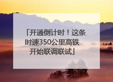 开通倒计时！这条时速350公里高铁开始联调联试
