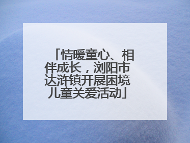 情暖童心、相伴成长，浏阳市达浒镇开展困境儿童关爱活动
