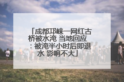 成都邛崃一网红古桥被水淹 当地回应：被淹半小时后即退水 影响不大