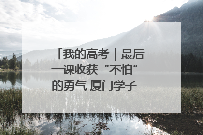 我的高考｜最后一课收获“不怕”的勇气 厦门学子万里同风赴新程