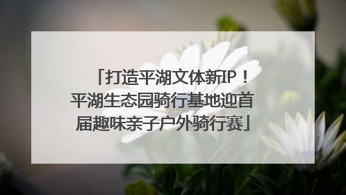 打造平湖文体新IP！平湖生态园骑行基地迎首届趣味亲子户外骑行赛