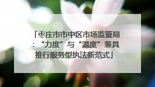 枣庄市市中区市场监管局：“力度”与“温度”兼具 推行服务型执法新范式