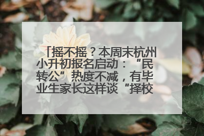 摇不摇？本周末杭州小升初报名启动：“民转公”热度不减，有毕业生家长这样谈“择校真相”……
