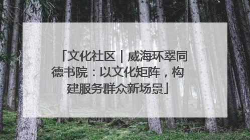 文化社区｜威海环翠同德书院：以文化矩阵，构建服务群众新场景