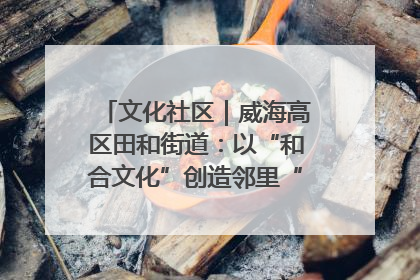 文化社区｜威海高区田和街道：以“和合文化”创造邻里“和合之美”
