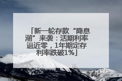 新一轮存款“降息潮”来袭：活期利率逼近零，1年期定存利率跌破1%
