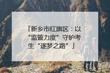 新乡市红旗区：以“监管力度”守护考生“逐梦之路”