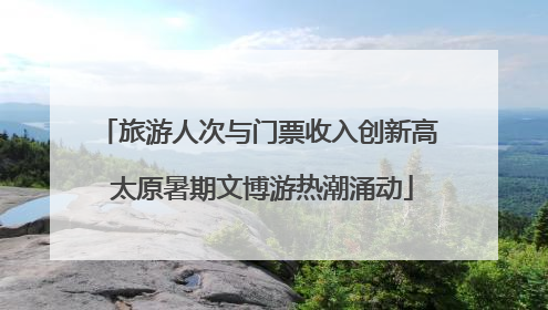 旅游人次与门票收入创新高 太原暑期文博游热潮涌动
