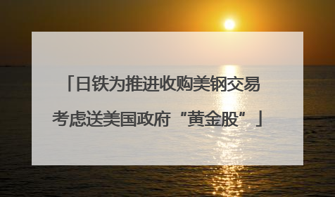 日铁为推进收购美钢交易 考虑送美国政府“黄金股”