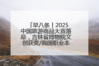 早八条丨2025中国旅游商品大赛落幕，吉林省博物院文创获奖/我国职业本科高校加速扩容