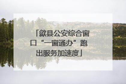歙县公安综合窗口“一窗通办”跑出服务加速度