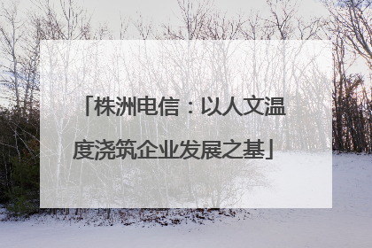 株洲电信：以人文温度浇筑企业发展之基