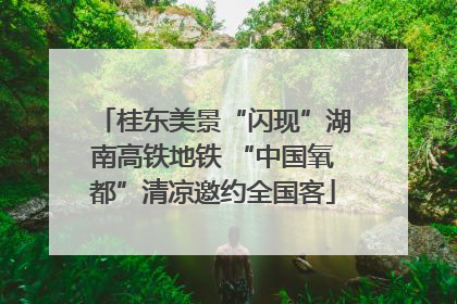 桂东美景“闪现”湖南高铁地铁 “中国氧都”清凉邀约全国客
