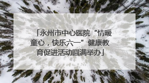 永州市中心医院“情暖童心，快乐六一”健康教育促进活动圆满举办