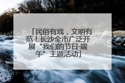 民俗有戏，文明有范！长沙全市广泛开展“我们的节日·端午”主题活动