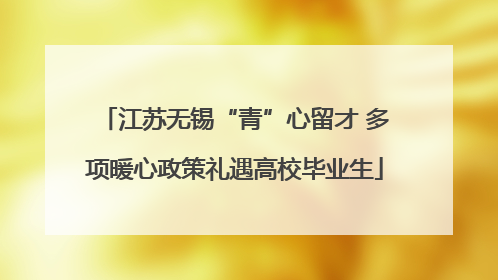 江苏无锡“青”心留才 多项暖心政策礼遇高校毕业生