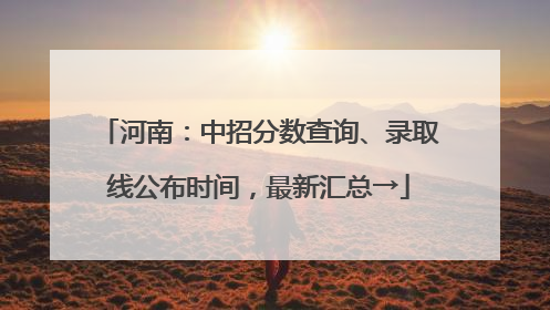 河南：中招分数查询、录取线公布时间，最新汇总→