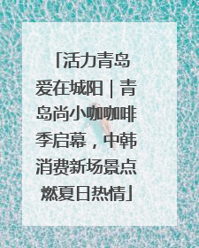 活力青岛 爱在城阳｜青岛尚小咖咖啡季启幕，中韩消费新场景点燃夏日热情