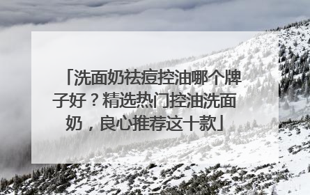 洗面奶祛痘控油哪个牌子好？精选热门控油洗面奶，良心推荐这十款
