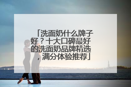 洗面奶什么牌子好？十大口碑最好的洗面奶品牌精选，满分体验推荐