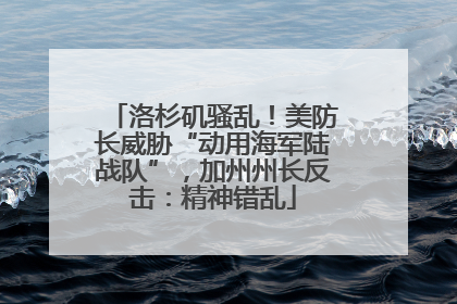 洛杉矶骚乱！美防长威胁“动用海军陆战队”，加州州长反击：精神错乱