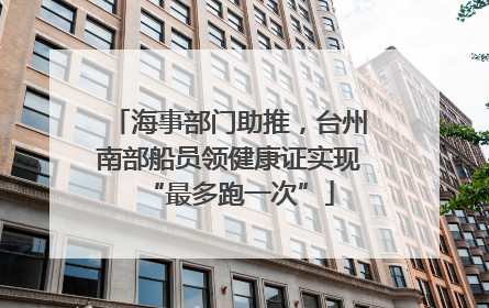 海事部门助推，台州南部船员领健康证实现“最多跑一次”