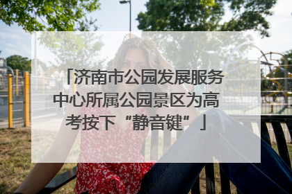 济南市公园发展服务中心所属公园景区为高考按下“静音键”
