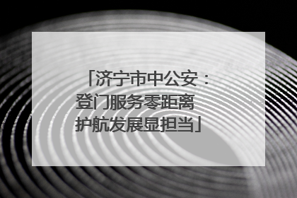 济宁市中公安：登门服务零距离 护航发展显担当