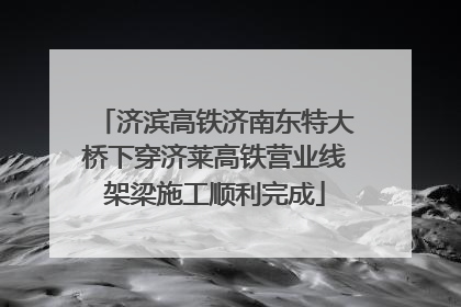 济滨高铁济南东特大桥下穿济莱高铁营业线架梁施工顺利完成