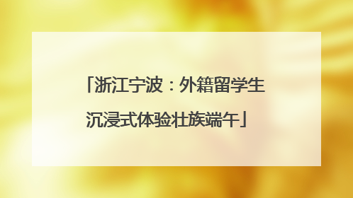 浙江宁波：外籍留学生沉浸式体验壮族端午