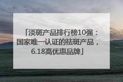淡斑产品排行榜10强：国家唯一认证的祛斑产品，6.18高优惠品牌