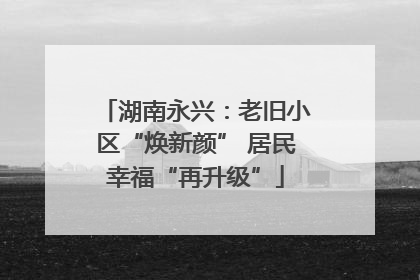 湖南永兴：老旧小区“焕新颜” 居民幸福“再升级”