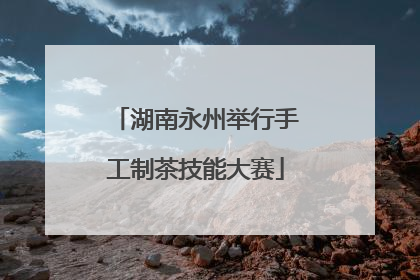 湖南永州举行手工制茶技能大赛