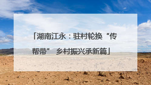 湖南江永：驻村轮换“传帮带” 乡村振兴承新篇