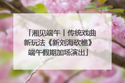 湘见端午丨传统戏曲新玩法《新刘海砍樵》端午假期加场演出