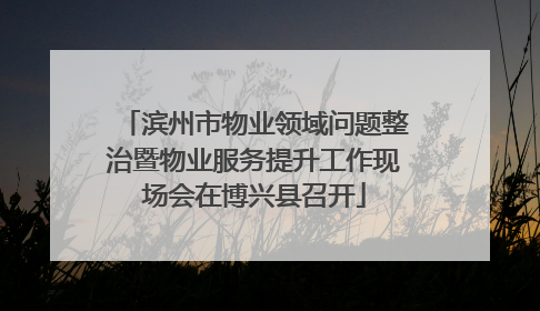 滨州市物业领域问题整治暨物业服务提升工作现场会在博兴县召开