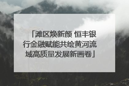 滩区焕新颜 恒丰银行金融赋能共绘黄河流域高质量发展新画卷